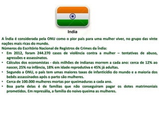 A Índia é considerada pela ONU como o pior país para uma mulher viver, no grupo das vinte 
nações mais ricas do mundo. 
Números do Escritório Nacional de Registros de Crimes da Índia: 
• Em 2012, foram 244.270 casos de violência contra a mulher – tentativas de abuso, 
agressões e assassinatos. 
• Cálculos dos economistas - dois milhões de indianas morrem a cada ano: cerca de 12% ao 
nascer, 25% na infância, 18% em idade reprodutiva e 45% já adultas. 
• Segundo a ONU, o país tem umas maiores taxas de infanticídio do mundo e a maioria dos 
bebês assassinados após o parto são mulheres. 
• Cerca de 100.000 mulheres mortas por queimaduras a cada ano. 
• Boa parte delas é de famílias que não conseguiram pagar os dotes matrimoniais 
prometidos. Em represália, a família do noivo queima as mulheres. 
 