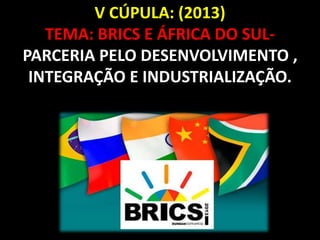 V CÚPULA: (2013) 
TEMA: BRICS E ÁFRICA DO SUL-PARCERIA 
PELO DESENVOLVIMENTO , 
INTEGRAÇÃO E INDUSTRIALIZAÇÃO. 
 