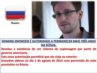 EDWARD SNOWDEN É AUTORIZADO A PERMANECER MAIS TRÊS ANOS 
NA RÚSSIA. 
Revelou a existência de um sistema de espionagem por parte do 
governo americano. 
Esta nova autorização permitirá que ele viaje ao exterior. 
Snowden obteve no dia 1 de agosto de 2013 uma permissão de asilo 
provisório na Rússia. 
 
