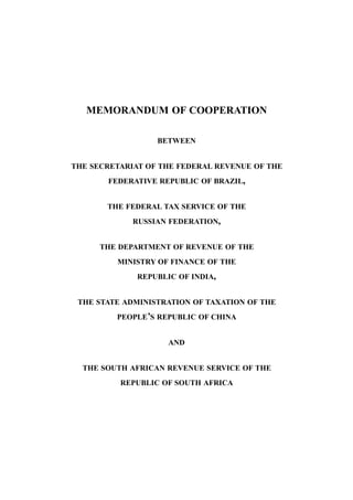 MEMORANDUM OF COOPERATION
BETWEEN
THE SECRETARIAT OF THE FEDERAL REVENUE OF THE
FEDERATIVE REPUBLIC OF BRAZIL,
THE FEDERAL TAX SERVICE OF THE
RUSSIAN FEDERATION,
THE DEPARTMENT OF REVENUE OF THE
MINISTRY OF FINANCE OF THE
REPUBLIC OF INDIA,
THE STATE ADMINISTRATION OF TAXATION OF THE
PEOPLE’S REPUBLIC OF CHINA
AND
THE SOUTH AFRICAN REVENUE SERVICE OF THE
REPUBLIC OF SOUTH AFRICA
 