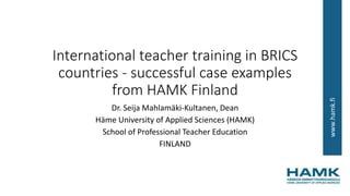 www.hamk.fi
International teacher training in BRICS
countries - successful case examples
from HAMK Finland
Dr. Seija Mahlamäki-Kultanen, Dean
Häme University of Applied Sciences (HAMK)
School of Professional Teacher Education
FINLAND
 