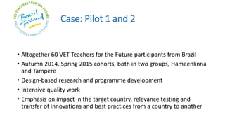 Case: Pilot 1 and 2
• Altogether 60 VET Teachers for the Future participants from Brazil
• Autumn 2014, Spring 2015 cohorts, both in two groups, Hämeenlinna
and Tampere
• Design-based research and programme development
• Intensive quality work
• Emphasis on impact in the target country, relevance testing and
transfer of innovations and best practices from a country to another
 