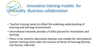 Innovative training models for
University -Business collaboration
• Teacher training needs to reflect the widening understanding of
learning and learning environments
• International networks provide a fruitful ground for innovations and
learning
• There is the need for alternative theories and models for international
teacher training which take into account all forms of learning (formal,
non-formal, informal)
 