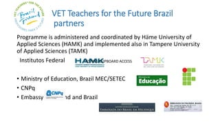 VET Teachers for the Future Brazil
partners
Programme is administered and coordinated by Häme University of
Applied Sciences (HAMK) and implemented also in Tampere University
of Applied Sciences (TAMK)
Institutos Federal
• Ministry of Education, Brazil MEC/SETEC
• CNPq
• Embassy of Finland and Brazil
TESTING CLIPBOARD ACCESS
 