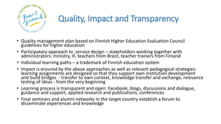 Quality, Impact and Transparency
• Quality management plan based on Finnish Higher Education Evaluation Council
guidelines for higher education
• Participatory approach to service design – stakeholders working together with
administrators: ministry, IF, teachers from Brazil, teacher trainers from Finland
• Individual learning paths – a trademark of Finnish education system
• Impact is ensured by the above approaches as well as relevant pedagogical strategies:
learning assignments are designed so that they support own institution development
and build bridges - transfer to own context, knowledge transfer and exchange, relevance
testing of ideas - from the very beginning
• Learning process is transparent and open: Facebook, blogs, discussions and dialogue,
guidance and support, applied research and publications, conferences
• Final seminars and alumni networks in the target country establish a forum to
disseminate experiences and knowledge
 