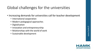 www.hamk.fi
Global challenges for the universities
• Increasing demands for universities call for teacher development
• International cooperation
• Modern pedagogical approaches
• Digitalisation
• Innovation and entrepreneurship
• Relationships with the world of work
• Sustainable development
 