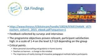 QA Findings
• https://www.theseus.fi/bitstream/handle/10024/97697/HAMK_VETt
eachers_cohort1_2015_ebook.pdf?sequence=1
• Feedback collected by surveys and interviews
• The programme objectives proven relevant, participant satisfaction
high: in a scale of 1-4 on the level 3,7-3,9 depending on the group
• Critical points
• More personal councelling and guidance in home country
• Teachers as learners - a change in the mindset
• The importance of reality testing of innovative pedagogical methods before participants
 