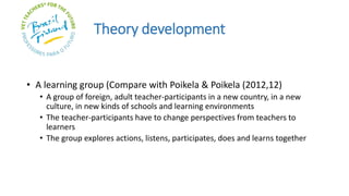 Theory development
• A learning group (Compare with Poikela & Poikela (2012,12)
• A group of foreign, adult teacher-participants in a new country, in a new
culture, in new kinds of schools and learning environments
• The teacher-participants have to change perspectives from teachers to
learners
• The group explores actions, listens, participates, does and learns together
 