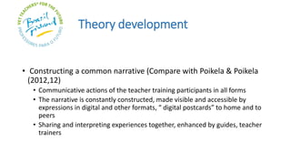 Theory development
• Constructing a common narrative (Compare with Poikela & Poikela
(2012,12)
• Communicative actions of the teacher training participants in all forms
• The narrative is constantly constructed, made visible and accessible by
expressions in digital and other formats, “ digital postcards” to home and to
peers
• Sharing and interpreting experiences together, enhanced by guides, teacher
trainers
 