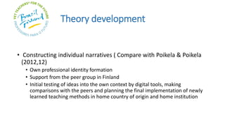 Theory development
• Constructing individual narratives ( Compare with Poikela & Poikela
(2012,12)
• Own professional identity formation
• Support from the peer group in Finland
• Initial testing of ideas into the own context by digital tools, making
comparisons with the peers and planning the final implementation of newly
learned teaching methods in home country of origin and home institution
 