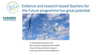 Evidence and research-based Teachers for
the Future programme has great potential
Dr. Seija Mahlamäki-Kultanen, Dean
Häme University of Applied Sciences (HAMK)
School of Professional Teacher Education
Email: seija.mahlamaki-kultanen@@hamk.fi
 
