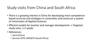 Study visits from China and South Africa
• There is a growing interest in China for developing more competence-
based curricula and strategies in universities and construct a system
of Universities of Applied Sciences
• Efficient models for teacher and manager development -> Targeted
study visits, 1-2 weeks
• References:
• Jianxi (China)
• Services SETA, MERSETA (South Africa)
 