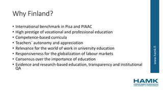 www.hamk.fi
Why Finland?
• International benchmark in Pisa and PIAAC
• High prestige of vocational and professional education
• Competence-based curricula
• Teachers´ autonomy and appreciation
• Relevance for the world of work in university education
• Responsiveness for the globalization of labour markets
• Consensus over the importance of education
• Evidence and research-based education, transparency and institutional
QA
 