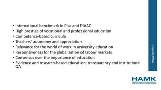 www.hamk.fi
• International benchmark in Pisa and PIAAC
• High prestige of vocational and professional education
• Competence-based curricula
• Teachers´ autonomy and appreciation
• Relevance for the world of work in university education
• Responsiveness for the globalization of labour markets
• Consensus over the importance of education
• Evidence and research-based education, transparency and institutional
QA
 