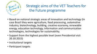 Strategic aims of the VET Teachers for
the Future programme
• Based on national strategic areas of innovation and technology (In
case Brazil they were agriculture, food processing, automotive
industry, biotechnology, building, creative economy, renewable
energy, education technology, information and communication
technologies, technologies for sustainability.
• Support from the highest possible level (even Presidential visit
20.10.2015)
• Institutional targets
• Participant targets
 