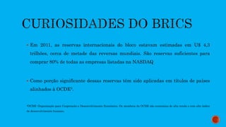  Em 2011, as reservas internacionais do bloco estavam estimadas em U$ 4,3
trilhões, cerca de metade das reversas mundiais. São reservas suficientes para
comprar 80% de todas as empresas listadas na NASDAQ
 Como porção significante dessas reservas têm sido aplicadas em títulos de países
alinhados à OCDE3.
3OCDE: Organização para Cooperação e Desenvolvimento Econômico. Os membros da OCDE são economias de alta renda e com alto índice
de desenvolvimento humano.
 