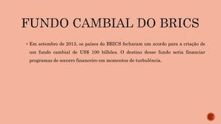  Em setembro de 2013, os países do BRICS fecharam um acordo para a criação de
um fundo cambial de US$ 100 bilhões. O destino desse fundo seria financiar
programas de socorro financeiro em momentos de turbulência.
 