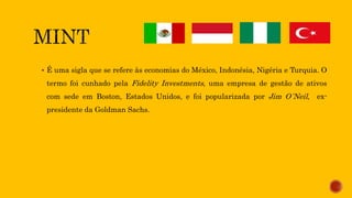  É uma sigla que se refere às economias do México, Indonésia, Nigéria e Turquia. O
termo foi cunhado pela Fidelity Investments, uma empresa de gestão de ativos
com sede em Boston, Estados Unidos, e foi popularizada por Jim O´Neil, ex-
presidente da Goldman Sachs.
 