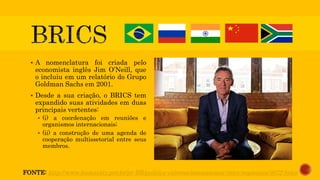  A nomenclatura foi criada pelo
economista inglês Jim O’Neill, que
o incluiu em um relatório do Grupo
Goldman Sachs em 2001.
 Desde a sua criação, o BRICS tem
expandido suas atividades em duas
principais vertentes:
 (i) a coordenação em reuniões e
organismos internacionais;
 (ii) a construção de uma agenda de
cooperação multissetorial entre seus
membros.
FONTE: http://www.itamaraty.gov.br/pt-BR/politica-externa/mecanismos-inter-regionais/3672-brics
 