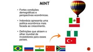 MINT
• Fortes condições
demográficas e
perspectivas econômicas.
• Indonésia apresenta uma
politica econômica mais
focada ao crescimento.
• Definições que atraem o
olhar mundial de
investidores para esses
países.
 