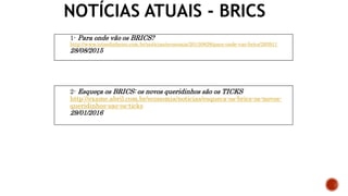 NOTÍCIAS ATUAIS - BRICS
1- Para onde vão os BRICS?
http://www.istoedinheiro.com.br/noticias/economia/20150828/para-onde-vao-brics/293911
28/08/2015
2- Esqueça os BRICS: os novos queridinhos são os TICKS
http://exame.abril.com.br/economia/noticias/esqueca-os-brics-os-novos-
queridinhos-sao-os-ticks
29/01/2016
 