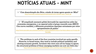 NOTÍCIAS ATUAIS - MINT
1- “Com desaceleração dos Brics, criador do termo agora aposta no 'Mint'“
http://www.bbc.com/portuguese/noticias/2014/01/140106_mint_oneill_dg
3- “The problems in each of the four countries involved are quite specific.
However, in broad terms, they tend to include political instability and
slowing economic growth. Investors who were once all too happy to ignore
the structural problems of these emerging markets can now see little else.“
http://www.ft.com/intl/cms/s/0/8f3926bc-3141-11e5-91ac-a5e17d9b4cff.html
2- “El complicado escenario global derrumbó las expectativas sobre las
economías emergentes, y en especial sobre el grupo conocido como BRICS.
Una nueva realidad, y diferentes pronósticos impulsan entusiasmo por otros
agrupamientos de países.“
http://www.mercado.com.ar/notas/economa-y-poltica/8020581/chau-a-los-brics-ahora-es-el-turno-de-
los-ticks
 