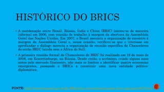  A coordenação entre Brasil, Rússia, Índia e China (BRIC) iniciou-se de maneira
informal em 2006, com reunião de trabalho à margem da abertura da Assembleia
Geral das Nações Unidas. Em 2007, o Brasil assumiu a organização do encontro à
margem da Assembleia Geral e, nessa ocasião, verificou-se que o interesse em
aprofundar o diálogo merecia a organização de reunião específica de Chanceleres
do então BRIC (ainda sem a África do Sul).
 A primeira reunião formal de Chanceleres do BRIC foi realizada em 18 de maio de
2008, em Ecaterimburgo, na Rússia. Desde então, o acrônimo, criado alguns anos
antes pelo mercado financeiro, não mais se limitou a identificar quatro economias
emergentes, passando o BRICs a constituir uma nova entidade político-
diplomática.
FONTE: http://www.itamaraty.gov.br/pt-BR/politica-externa/mecanismos-inter-regionais/3672-brics
 