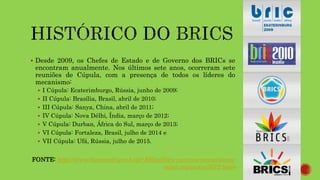  Desde 2009, os Chefes de Estado e de Governo dos BRICs se
encontram anualmente. Nos últimos sete anos, ocorreram sete
reuniões de Cúpula, com a presença de todos os líderes do
mecanismo:
 I Cúpula: Ecaterimburgo, Rússia, junho de 2009;
 II Cúpula: Brasília, Brasil, abril de 2010;
 III Cúpula: Sanya, China, abril de 2011;
 IV Cúpula: Nova Délhi, Índia, março de 2012;
 V Cúpula: Durban, África do Sul, março de 2013;
 VI Cúpula: Fortaleza, Brasil, julho de 2014 e
 VII Cúpula: Ufá, Rússia, julho de 2015.
FONTE: http://www.itamaraty.gov.br/pt-BR/politica-externa/mecanismos-
inter-regionais/3672-brics
 