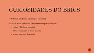  BRICS é um Bloco Econômico Informal.
 Em 2010, os países do Bloco eram responsáveis por:
 16% do PIB global mundial.
 42% da população do nosso planeta.
 26% do território do mundo.
 