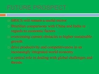 FUTURE PROSPECT
 BRICS will remain a useful mirror
 Brazilian comparisons with China and India in
regards to economic factors
 overcoming current obstacles to higher sustainable
growth
 drive productivity and competitiveness in an
increasingly integrated world economy
 a central role in dealing with global challenges and
threats.
 