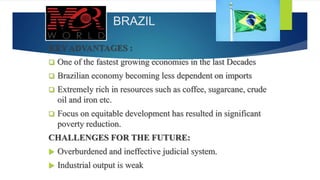 BRAZIL
KEY ADVANTAGES :
 One of the fastest growing economies in the last Decades
 Brazilian economy becoming less dependent on imports
 Extremely rich in resources such as coffee, sugarcane, crude
oil and iron etc.
 Focus on equitable development has resulted in significant
poverty reduction.
CHALLENGES FOR THE FUTURE:
 Overburdened and ineffective judicial system.
 Industrial output is weak
 