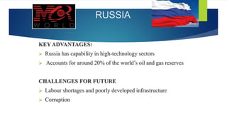 RUSSIA
KEY ADVANTAGES:
 Russia has capability in high-technology sectors
 Accounts for around 20% of the world’s oil and gas reserves
CHALLENGES FOR FUTURE
 Labour shortages and poorly developed infrastructure
 Corruption
 