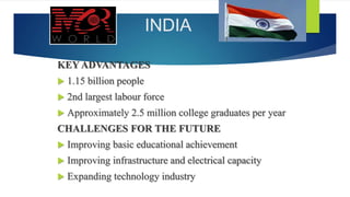 INDIA
KEY ADVANTAGES
 1.15 billion people
 2nd largest labour force
 Approximately 2.5 million college graduates per year
CHALLENGES FOR THE FUTURE
 Improving basic educational achievement
 Improving infrastructure and electrical capacity
 Expanding technology industry
 