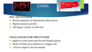 CHINA
KEY ADVANTAGES
 Broad expansion of educational achievement
 Rapid economic growth
 3rd largest country in land size
CHALLENGES FOR THE FUTURE
 support to rural areas and less-developed regions
 Bank of China sees inflation as a bigger risk
 Need to improve the investment
 