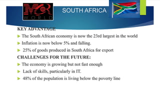 SOUTH AFRICA
KEY ADVANTAGE
 The South African economy is now the 23rd largest in the world
 Inflation is now below 5% and falling.
 25% of goods produced in South Africa for export
CHALLENGES FOR THE FUTURE:
 The economy is growing but not fast enough
 Lack of skills, particularly in IT.
 48% of the population is living below the poverty line
 