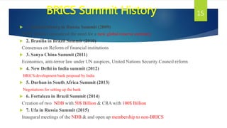 BRICS Summit History
 1. Yekaterinburg in Russia Summit (2009)
BRIC nations announced the need for a new global reserve currency
 2. Brasilia in Brazil Summit (2010)
Consensus on Reform of financial institutions
 3. Sanya China Summit (2011)
Economics, anti-terror law under UN auspices, United Nations Security Council reform
 4. New Delhi in India summit (2012)
BRICS development bank proposal by India
 5. Durban in South Africa Summit (2013)
Negotiations for setting up the bank
 6. Fortaleza in Brazil Summit (2014)
Creation of two NDB with 50$ Billion & CRA with 100$ Billion
 7. Ufa in Russia Summit (2015)
Inaugural meetings of the NDB & and open up membership to non-BRICS
15
 