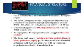 FINANCIAL STRUCTURE
 50$ billion (10$ billion from each country) as initial capital, this capital
base to be used for financial infrastructure & sustainable development
projects.
 100$ billion Contingency Reserve Arrangement(CRA) for liquidity
protection of brics countries during Balance of payment problem
(BOP). ( 41% china, 18% india,Russia,brazil and 5% south Africa).
 At the time of expansion the 55% share of the bank will be held by
BRICS countries only.
 Developing or less developing countries can also apply for financial
assistance.
 The Bank shall support public or private projects through
loans, guarantees, equity participation and other financial
instruments. It shall also cooperate with international
organizations and other financial entities
 