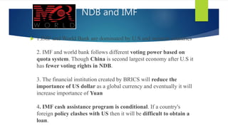 NDB and IMF
 1.IMF and World Bank are dominated by U.S and western countries
2. IMF and world bank follows different voting power based on
quota system. Though China is second largest economy after U.S it
has fewer voting rights in NDB.
3. The financial institution created by BRICS will reduce the
importance of US dollar as a global currency and eventually it will
increase importance of Yuan
4. IMF cash assistance program is conditional. If a country's
foreign policy clashes with US then it will be difficult to obtain a
loan.
 
