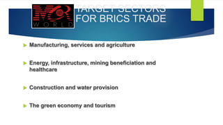 TARGET SECTORS
FOR BRICS TRADE
 Manufacturing, services and agriculture
 Energy, infrastructure, mining beneficiation and
healthcare
 Construction and water provision
 The green economy and tourism
 