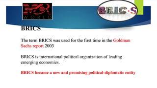 BRICS
The term BRICS was used for the first time in the Goldman
Sachs report 2003
BRICS is international political organization of leading
emerging economies.
BRICS became a new and promising political-diplomatic entity
 