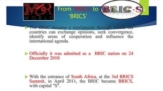 From ‘BRICs’ to
‘BRICS’
 The BRIC became a mechanism through which the
countries can exchange opinions, seek convergence,
identify areas of cooperation and influence the
international agenda.
 Officially it was admitted as a BRIC nation on 24
December 2010
 With the entrance of South Africa, at the 3rd BRICS
Summit, in April 2011, the BRIC became BRICS,
with capital "S".
6
 