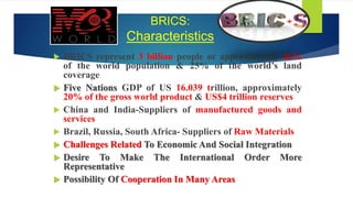 BRICS:
Characteristics
 BRICS represent 3 billion people or approximately 46%
of the world population & 25% of the world’s land
coverage
 Five Nations GDP of US 16.039 trillion, approximately
20% of the gross world product & US$4 trillion reserves
 China and India-Suppliers of manufactured goods and
services
 Brazil, Russia, South Africa- Suppliers of Raw Materials
 Challenges Related To Economic And Social Integration
 Desire To Make The International Order More
Representative
 Possibility Of Cooperation In Many Areas
 