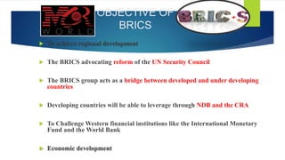 OBJECTIVE OF
BRICS
 To achieve regional development
 The BRICS advocating reform of the UN Security Council
 The BRICS group acts as a bridge between developed and under developing
countries
 Developing countries will be able to leverage through NDB and the CRA
 To Challenge Western financial institutions like the International Monetary
Fund and the World Bank
 Economic development
 