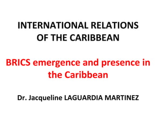 INTERNATIONAL RELATIONS
OF THE CARIBBEAN
BRICS emergence and presence in
the Caribbean
Dr. Jacqueline LAGUARDIA MARTINEZ
 