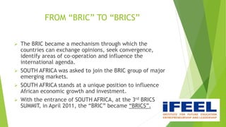 FROM “BRIC” TO “BRICS”
 The BRIC became a mechanism through which the
countries can exchange opinions, seek convergence,
identify areas of co-operation and influence the
international agenda.
 SOUTH AFRICA was asked to join the BRIC group of major
emerging markets.
 SOUTH AFRICA stands at a unique position to influence
African economic growth and investment.
 With the entrance of SOUTH AFRICA, at the 3rd BRICS
SUMMIT, in April 2011, the “BRIC” became “BRICS”.
 