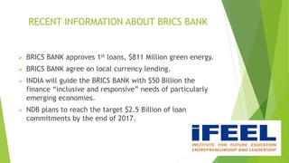 RECENT INFORMATION ABOUT BRICS BANK
 BRICS BANK approves 1st loans, $811 Million green energy.
 BRICS BANK agree on local currency lending.
 INDIA will guide the BRICS BANK with $50 Billion the
finance “inclusive and responsive” needs of particularly
emerging economies.
 NDB plans to reach the target $2.5 Billion of loan
commitments by the end of 2017.
 