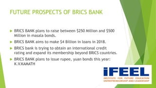 FUTURE PROSPECTS OF BRICS BANK
 BRICS BANK plans to raise between $250 Million and $500
Million in masala bonds.
 BRICS BANK aims to make $4 Billion in loans in 2018.
 BRICS bank is trying to obtain an international credit
rating and expand its membership beyond BRICS countries.
 BRICS BANK plans to issue rupee, yuan bonds this year:
K.V.KAMATH
 