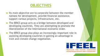 OBJECTIVES
 Its main objective are to corporate between the member
nations for development, provide financial assistance,
support various projects, infrastructure, etc.
 The BRICS group acts as a bridge between developed and
developing countries. They are attempting to promote the
liberalization of the international economic order.
 The BRICS group also plays an increasingly important role in
assisting developing countries in gaining an advantage in
trait and climate change negotiation.
 