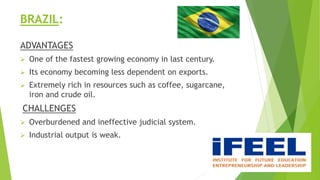 BRAZIL:
ADVANTAGES
 One of the fastest growing economy in last century.
 Its economy becoming less dependent on exports.
 Extremely rich in resources such as coffee, sugarcane,
iron and crude oil.
CHALLENGES
 Overburdened and ineffective judicial system.
 Industrial output is weak.
 