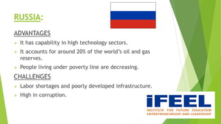 RUSSIA:
ADVANTAGES
 It has capability in high technology sectors.
 It accounts for around 20% of the world’s oil and gas
reserves.
 People living under poverty line are decreasing.
CHALLENGES
 Labor shortages and poorly developed infrastructure.
 High in corruption.
 